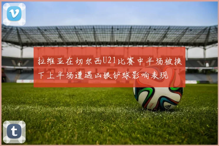 拉维亚在切尔西U21比赛中半场被换下上半场遭遇凶狠铲球影响表现