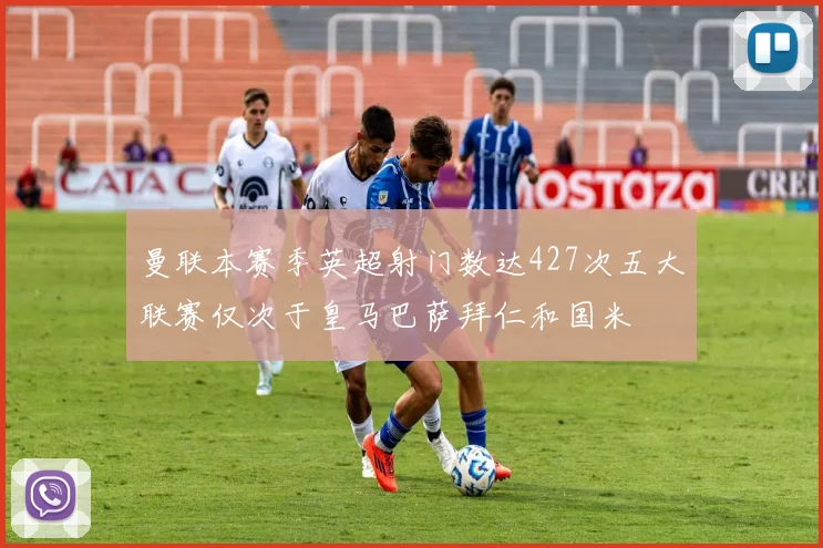 曼联本赛季英超射门数达427次五大联赛仅次于皇马巴萨拜仁和国米