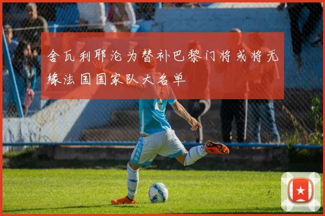 舍瓦利耶沦为替补巴黎门将或将无缘法国国家队大名单
