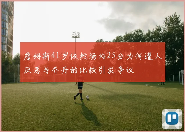 詹姆斯41岁依然场均25分为何遭人厌恶与乔丹的比较引发争议
