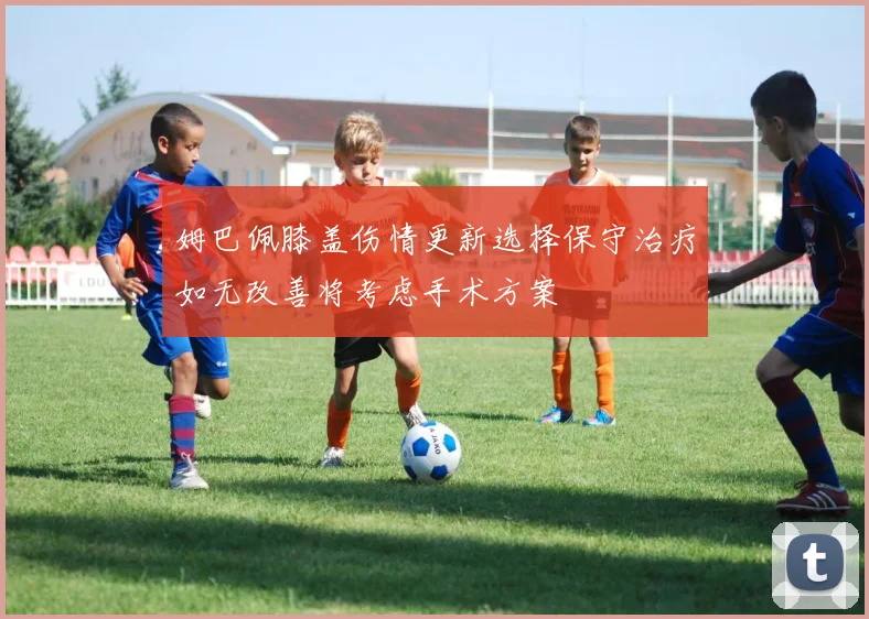 姆巴佩膝盖伤情更新选择保守治疗如无改善将考虑手术方案