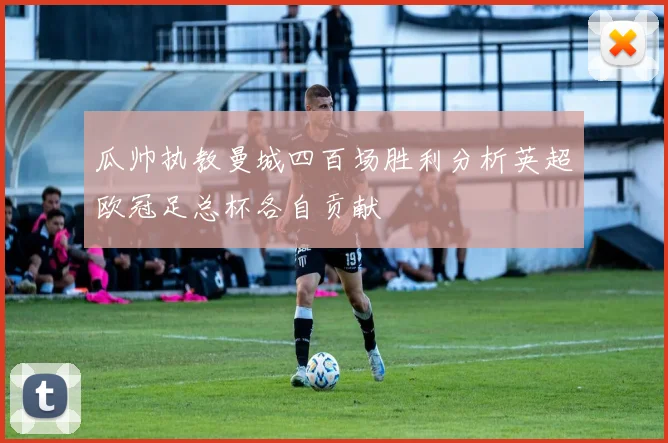 瓜帅执教曼城四百场胜利分析英超欧冠足总杯各自贡献