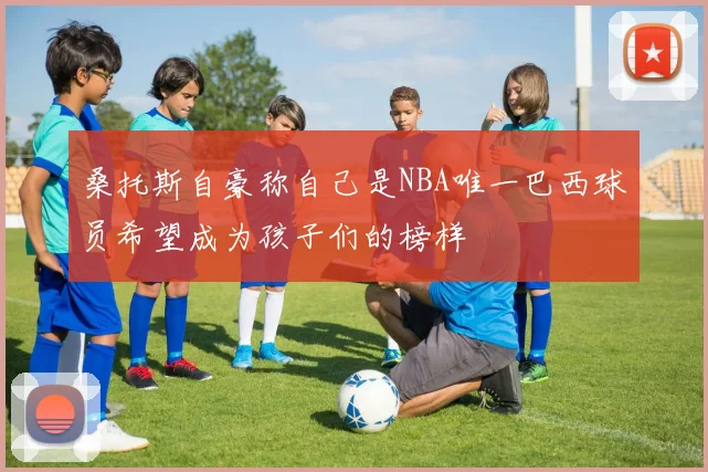 桑托斯自豪称自己是NBA唯一巴西球员希望成为孩子们的榜样