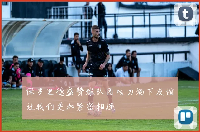 保罗里德盛赞球队团结力场下友谊让我们更加紧密相连