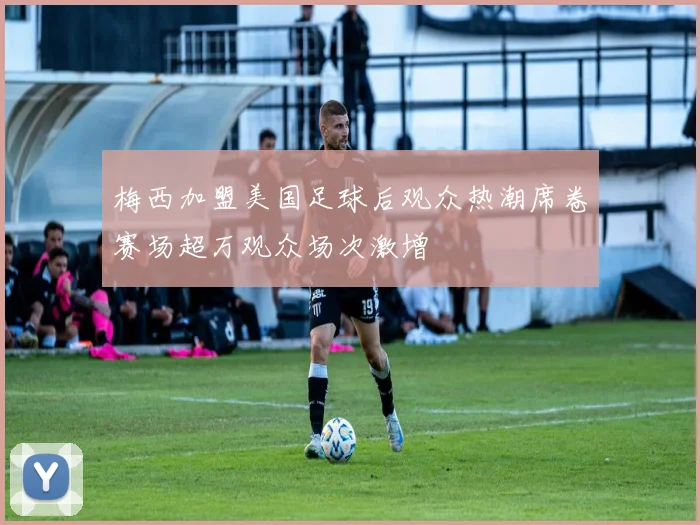 梅西加盟美国足球后观众热潮席卷赛场超万观众场次激增